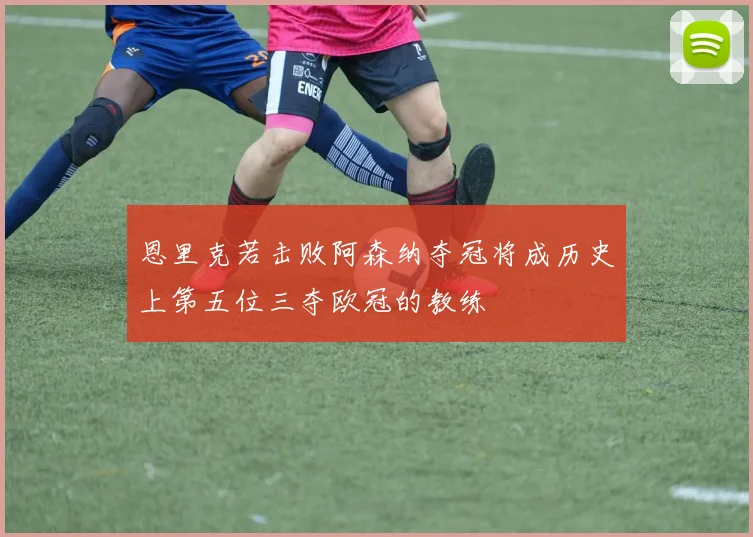 恩里克若击败阿森纳夺冠将成历史上第五位三夺欧冠的教练