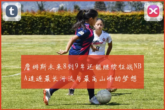詹姆斯未来8到9年还能继续征战NBA追逐最长河流与最高山峰的梦想