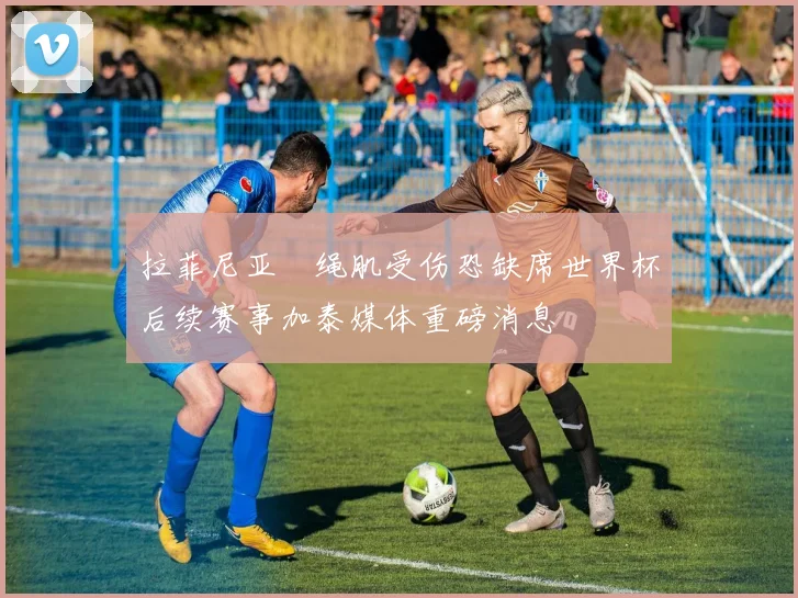 拉菲尼亚腘绳肌受伤恐缺席世界杯后续赛事加泰媒体重磅消息