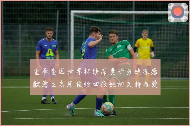 金承奎因世界杯缺席妻子分娩深感歉意立志用佳绩回报她的支持与爱