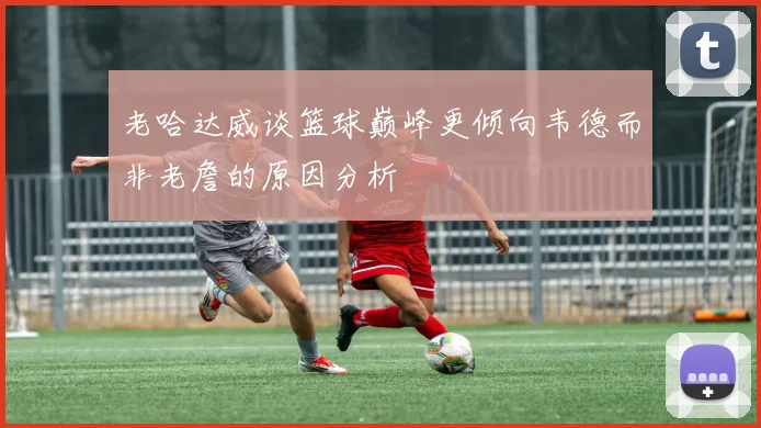 老哈达威谈篮球巅峰更倾向韦德而非老詹的原因分析