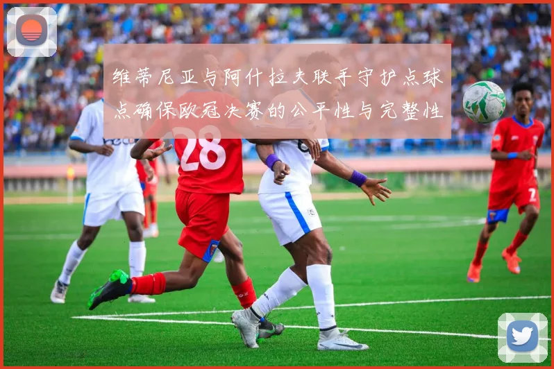 维蒂尼亚与阿什拉夫联手守护点球点确保欧冠决赛的公平性与完整性