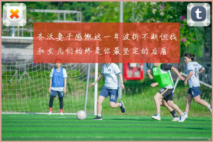 齐沃妻子感慨这一年波折不断但我和女儿们始终是你最坚定的后盾