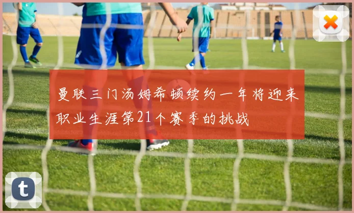 曼联三门汤姆希顿续约一年将迎来职业生涯第21个赛季的挑战