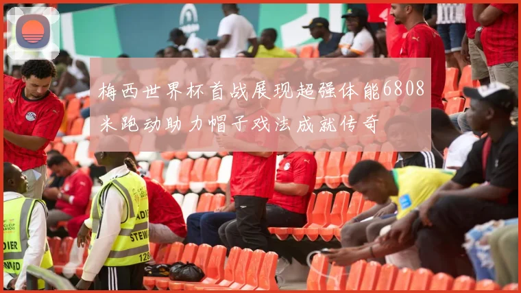 梅西世界杯首战展现超强体能6808米跑动助力帽子戏法成就传奇