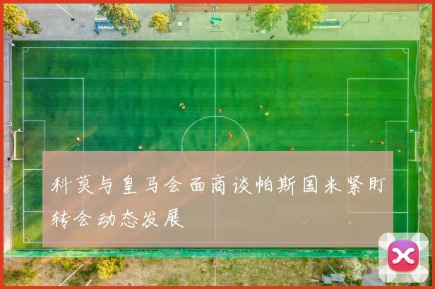 科莫与皇马会面商谈帕斯国米紧盯转会动态发展