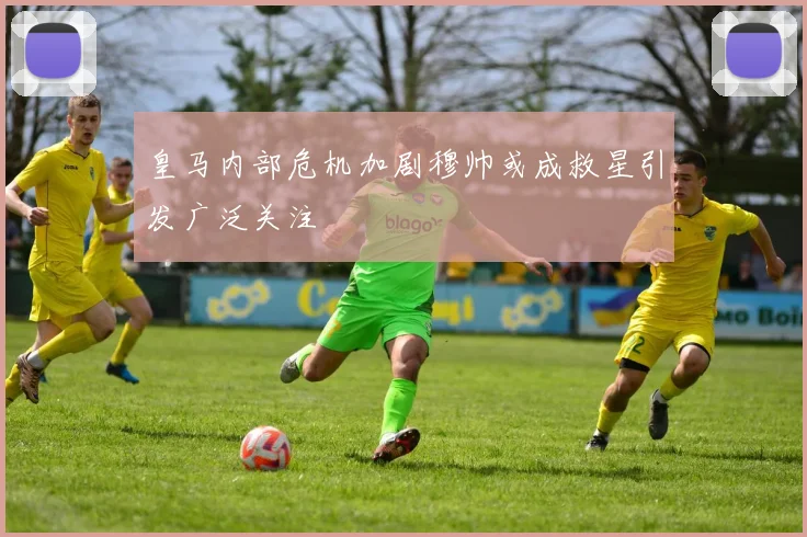 皇马内部危机加剧穆帅或成救星引发广泛关注