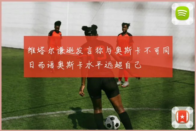 维塔尔谦逊发言称与奥斯卡不可同日而语奥斯卡水平远超自己