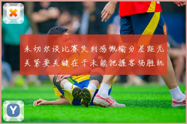 米切尔谈比赛失利感慨输分差距无关紧要关键在于未能把握客场胜机