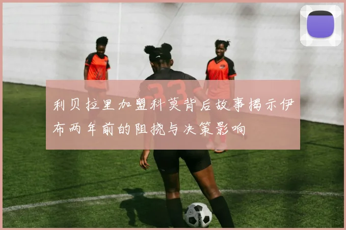 利贝拉里加盟科莫背后故事揭示伊布两年前的阻挠与决策影响