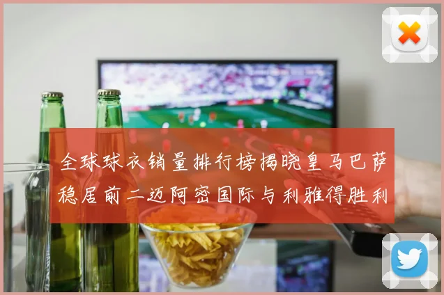 全球球衣销量排行榜揭晓皇马巴萨稳居前二迈阿密国际与利雅得胜利表现抢眼